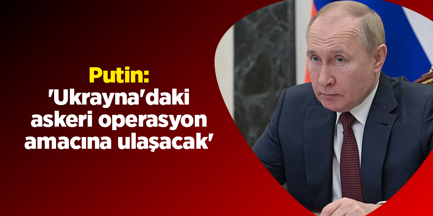 Putin: 'Ukrayna'daki askeri operasyon amacına ulaşacak'