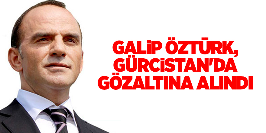 Galip Öztürk, Gürcistan'da gözaltına alındı