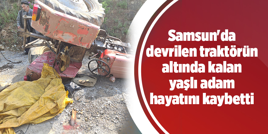 Samsun'da devrilen traktörün altında kalan yaşlı adam hayatını kaybetti