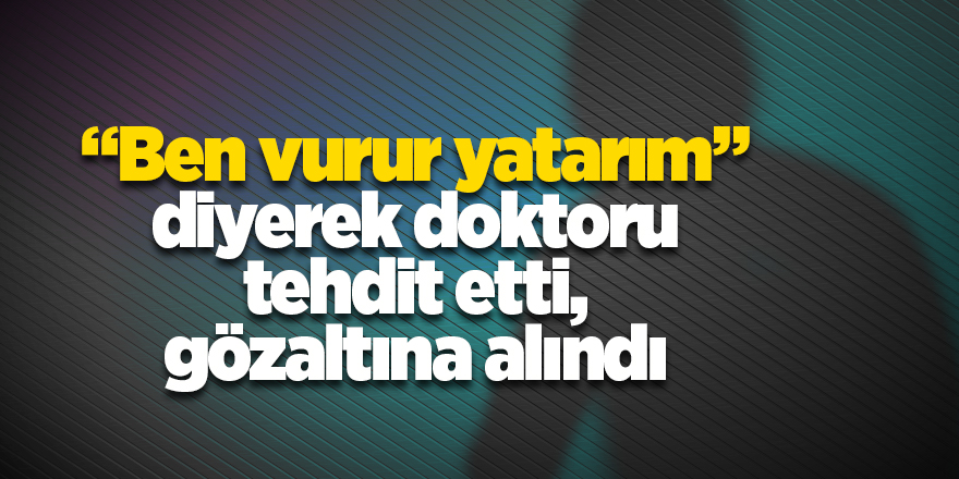 "Ben vurur yatarım” diyerek doktoru tehdit etti, gözaltına alındı