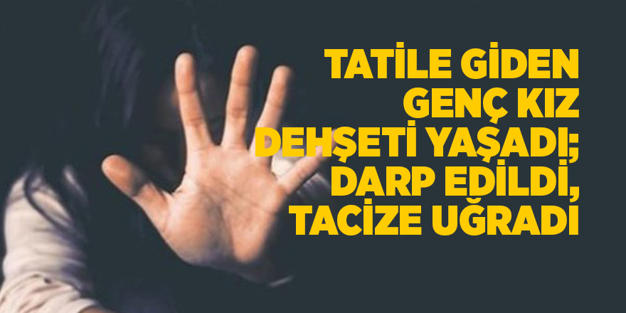 Tatile giden genç kız dehşeti yaşadı; darp edildi, tacize uğradı