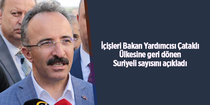 İçişleri Bakan Yardımcısı Çataklı Ülkesine geri dönen Suriyeli sayısını açıkladı