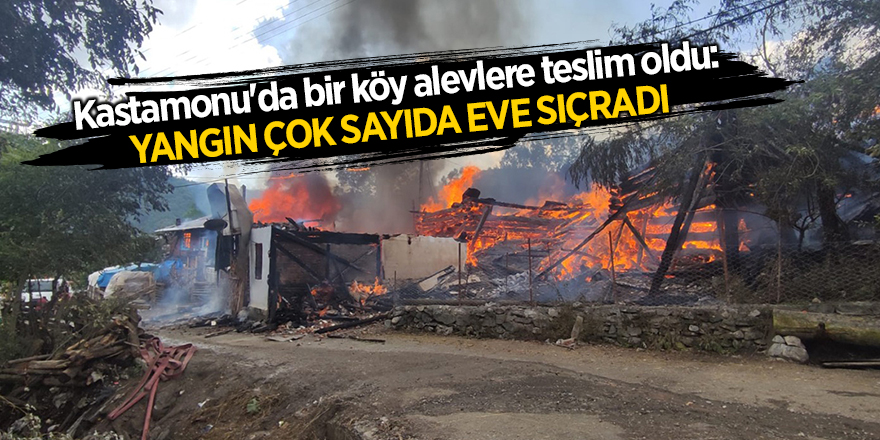 Kastamonu'da bir köy alevlere teslim oldu: Yangın çok sayıda eve sıçradı