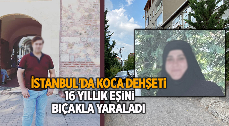 İstanbul'da koca dehşeti!  16 yıllık eşini bıçakla yaraladı