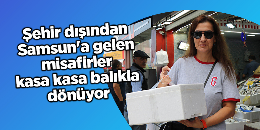 Şehir dışından Samsun'a gelen misafirler kasa kasa balıkla dönüyor - samsun haber