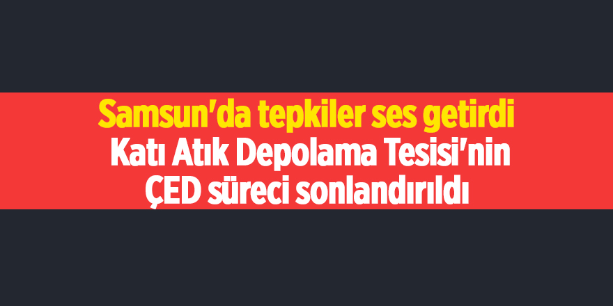 Samsun'da tepkiler ses getirdi  Katı Atık Depolama Tesisi'nin ÇED süreci sonlandırıldı