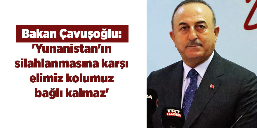 Bakan Çavuşoğlu: 'Yunanistan'ın silahlanmasına karşı elimiz kolumuz bağlı kalmaz'