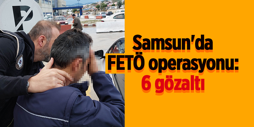 Samsun'da FETÖ operasyonu: 6 gözaltı - samsun haber