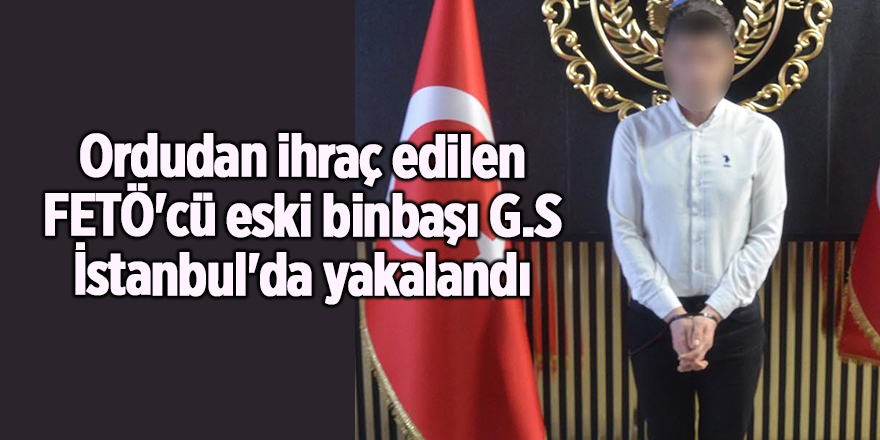 Ordudan ihraç edilen FETÖ'cü eski binbaşı G.S İstanbul'da yakalandı