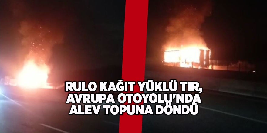 Rulo kağıt yüklü tır, Avrupa Otoyolu'nda alev topuna döndü