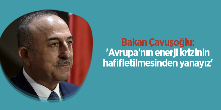 Bakan Çavuşoğlu: 'Avrupa'nın enerji krizinin hafifletilmesinden yanayız'