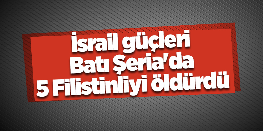 İsrail güçleri Batı Şeria'da 5 Filistinliyi öldürdü