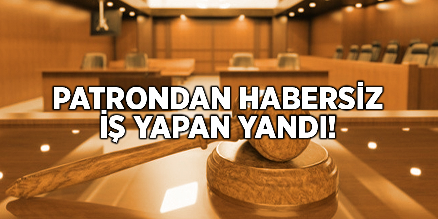 Patrondan habersiz iş yapan yandı!