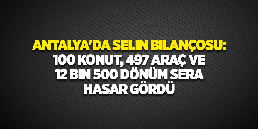 Antalya'da selin bilançosu: 100 konut, 497 araç ve 12 bin 500 dönüm sera hasar gördü