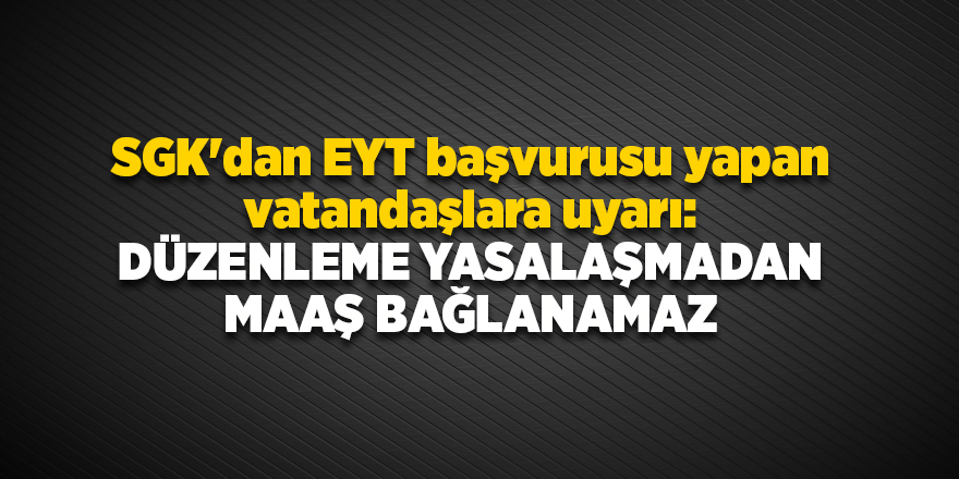 SGK'dan EYT başvurusu yapan vatandaşlara uyarı: Düzenleme yasalaşmadan maaş bağlanamaz