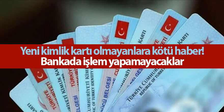 Yeni kimlik kartı olmayanlara kötü haber! Bankada işlem yapamayacaklar