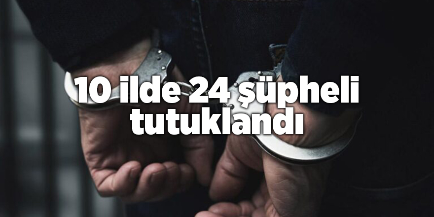 10 ilde 24 şüpheli tutuklandı