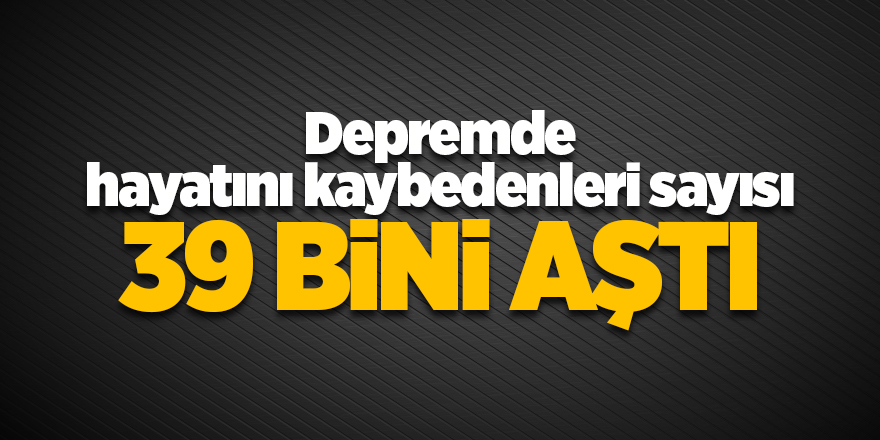 Depremde hayatını kaybedenleri sayısı 39 bini aştı