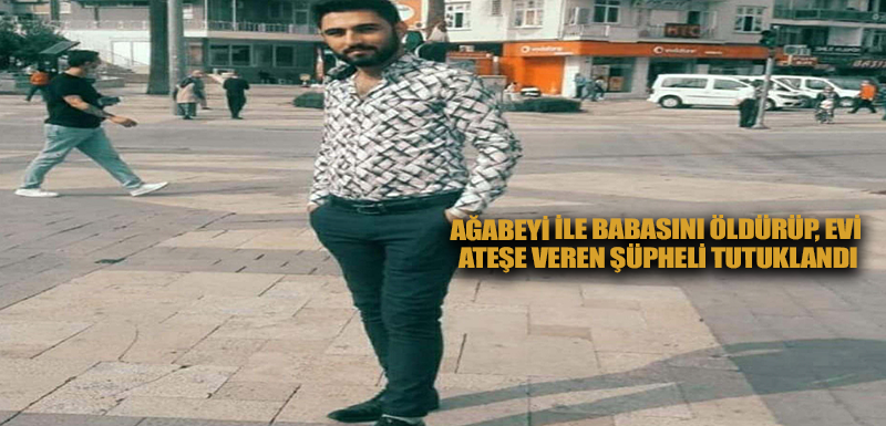 Ağabeyi ile babasını öldürüp, evi ateşe veren şüpheli tutuklandı