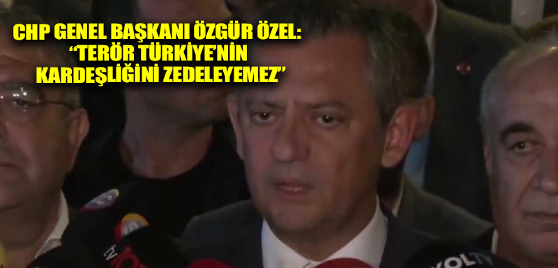 CHP Genel Başkanı Özgür Özel: “Terör Türkiye’nin kardeşliğini zedeleyemez”