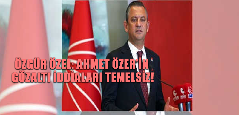 Özgür Özel: Ahmet Özer’in gözaltı iddiaları temelsiz!