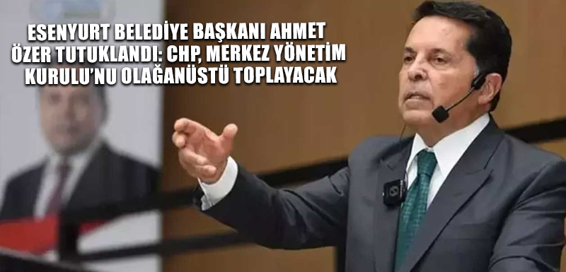 Esenyurt Belediye Başkanı Ahmet Özer tutuklandı: CHP, Merkez Yönetim Kurulu’nu olağanüstü toplayacak