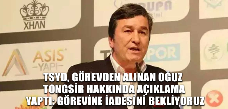 TSYD, görevden alınan Oğuz Tongsir hakkında açıklama yaptı: Görevine iadesini bekliyoruz