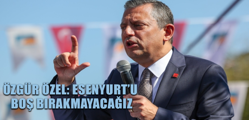 Özgür Özel: Esenyurt’u boş bırakmayacağız