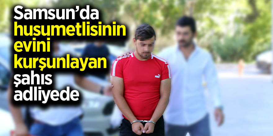 Samsun’da husumetlisinin evini kurşunlayan şahıs adliyede 