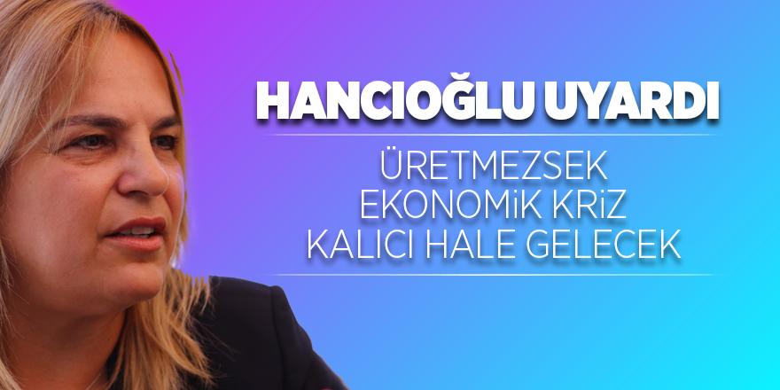 Hancıoğlu uyardı:  "Üretmezsek ekonomik kriz kalıcı hale gelecek"