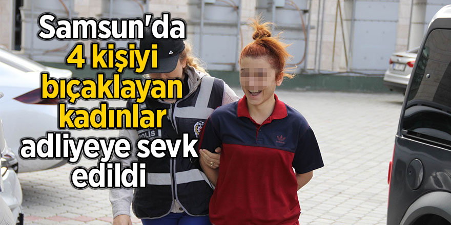 Samsun'da 4 kişiyi bıçaklayan kadınlar adliyeye sevk edildi 