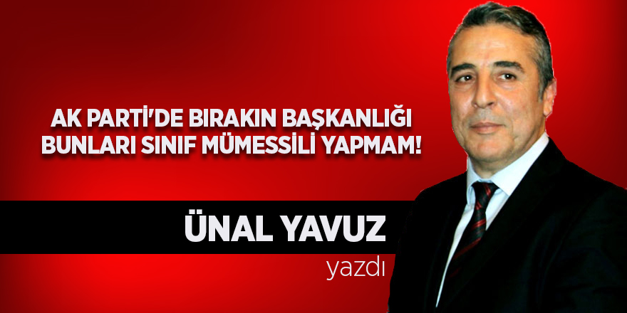 Ünal Yavuz yazdı... Ak Parti'de bırakın başkanlığı bunları sınıf mümessili yapmam