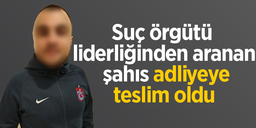 Suç örgütü liderliğinden aranan şahıs adliyeye teslim oldu 