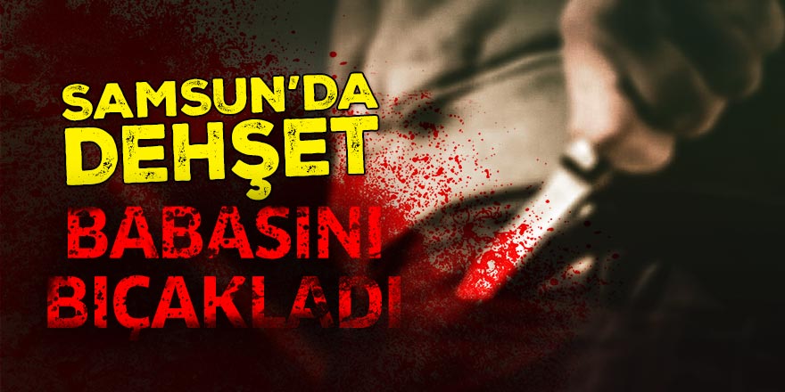 Samsun'da dehşet! Babasını bıçakladı