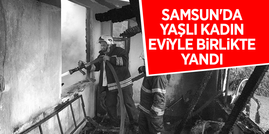 Samsun'da yaşlı kadın eviyle birlikte yandı 