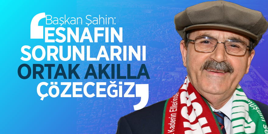 Başkan Şahin: “Esnafın sorunlarını ortak akılla çözeceğiz” 