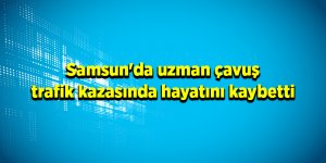 Samsun'da uzman çavuş trafik kazasında hayatını kaybetti