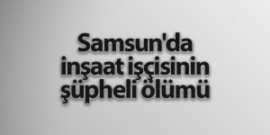 Samsun'da inşaat işçisinin şüpheli ölümü - samsun haber