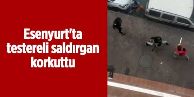 Esenyurt'ta testereli saldırgan korkuttu