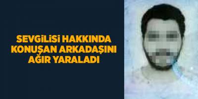 Sevgilisi hakkında konuşan arkadaşını ağır yaraladı