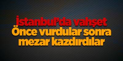 İstanbul’da vahşet! Önce vurdular sonra mezar kazdırdılar