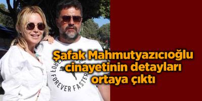 Şafak Mahmutyazıcıoğlu cinayetinin detayları ortaya çıktı