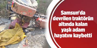 Samsun'da devrilen traktörün altında kalan yaşlı adam hayatını kaybetti