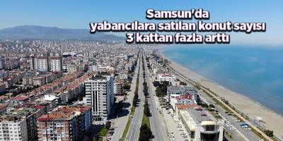 Samsun'da yabancılara satılan konut sayısı 3 kattan fazla arttı - samsun haber