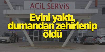 Evini yaktı, dumandan zehirlenip öldü