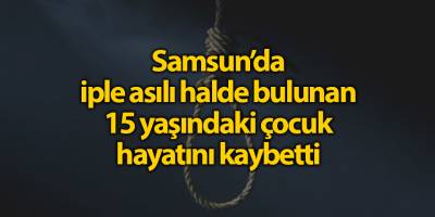 Samsun'da İple asılı halde bulunan 15 yaşındaki çocuk hayatını kaybetti - samsun haber