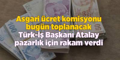 Asgari ücret komisyonu bugün toplanacak Türk-İş Başkanı Atalay pazarlık için rakam verdi