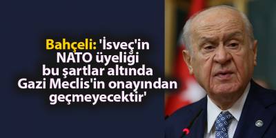 Bahçeli: 'İsveç'in NATO üyeliği bu şartlar altında Gazi Meclis'in onayından geçmeyecektir'