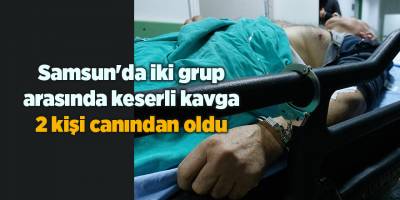 Samsun'da iki grup arasında keserli kavga 2 kişi canından oldu