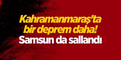 Kahramanmaraş'ta bir deprem daha! Samsun da sallandı